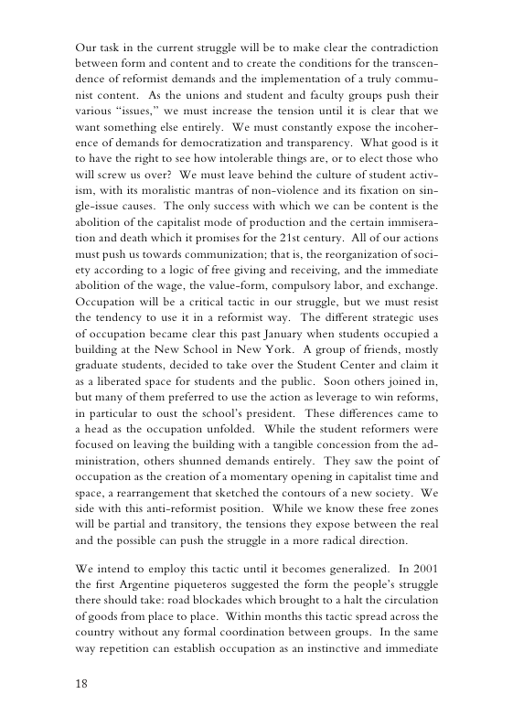 Our task in the current struggle will be to make clear the conteadiction between form and content and to create the conditions for the transcen- dence of reformist demands and the implementation of 1 truly commu- nist content. As the unions and student and fculty groups push their various “isues,” we must increase the tension unal it is clear that we. want something elie entirely. We must constanty expose the incoher- ence of demands for democratization and transparency. What good is it t0 have the right (0 see how intolerable things are, or to elect those who. will screw us over? We must leave behind the culture of student activ- s, with its moralistic mantras of non-violence and its fixation on sin- gle-issue causes. The only success with which we can be content is the abolition of the capitalist mode of production and the certain immisera- tion and death which it promsises for the 21st century. All of our actions st push us towards communization; that is, the reorganization of soci- ety according to 3 logic of free giving and receiving, and the immediate abolition of the wage, the value-form, compulsory labor, and exchange. Oceupation will be a eritical tactic in our struggle, but we must resist the tendency to use it in a reformise way. The different strategic uses of aceupation became clear this past January when students occupied a building at the New School in New York. A group of friends, mostly graduate students, decided to take over the Student Center and claim it a5 a liberated space for students and the public. Soon others joined in, but many of them preferred to use the action as leverage to win reforms, in particular to oust the school’s president. These differences came to a head as the oceupation unfolded. While the student reformers were focused on leaving the building with a tangible concession from the ad- ministration, others shunned demands entirely. They saw the point of occupation as the creation of a momentary opening in capitalist time and space, a rearrangement that sketched the contours of a new society. We. side with this anti-reformist position. While we know these free zones will be partial and transitory, the tensions they expose between the real and the possible can push the struggle in a more ra 1 direction. We intend to employ this tactic until it becomes generalized. In 2001 the first Argentine piqueteros suggested the form the people’s struggle there should take: road blockades which brought to a halt the circulation of goods from place to place. Within months this tactic spread across the country without any formal coordination between groups. In the same way repetition can establish occupation as an instinctive and immediate 18